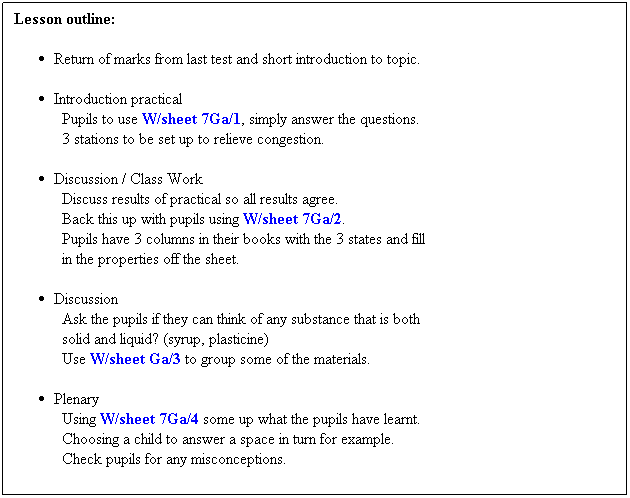 Text Box: Lesson outline:
 
Return of marks from last test and short introduction to topic.
 
Introduction practical
Pupils to use W/sheet 7Ga/1, simply answer the questions.
3 stations to be set up to relieve congestion.
 
Discussion / Class Work
Discuss results of practical so all results agree.
Back this up with pupils using W/sheet 7Ga/2. 
Pupils have 3 columns in their books with the 3 states and fill
in the properties off the sheet.
 
Discussion
Ask the pupils if they can think of any substance that is both 
solid and liquid? (syrup, plasticine)
Use W/sheet Ga/3 to group some of the materials.
 
Plenary
Using W/sheet 7Ga/4 some up what the pupils have learnt.
Choosing a child to answer a space in turn for example.
Check pupils for any misconceptions.
 
 
