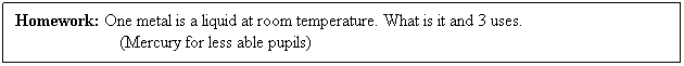 Text Box: Homework: One metal is a liquid at room temperature. What is it and 3 uses.
                        (Mercury for less able pupils)
 
