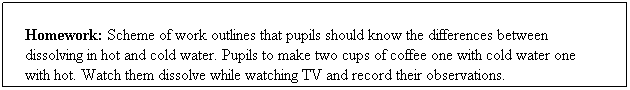 Text Box: Homework: Scheme of work outlines that pupils should know the differences between
dissolving in hot and cold water. Pupils to make two cups of coffee one with cold water one 
with hot. Watch them dissolve while watching TV and record their observations.
 
