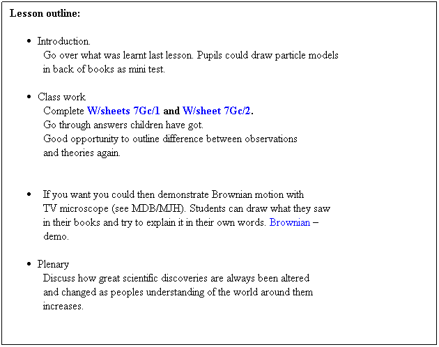 Text Box: Lesson outline:
 
Introduction.
Go over what was learnt last lesson. Pupils could draw particle models
in back of books as mini test.
 
Class work
Complete W/sheets 7Gc/1 and W/sheet 7Gc/2. 
Go through answers children have got. 
Good opportunity to outline difference between observations
and theories again. 
            
 
  If you want you could then demonstrate Brownian motion with 
TV microscope (see MDB/MJH). Students can draw what they saw 
in their books and try to explain it in their own words. Brownian             
demo.
 
Plenary
Discuss how great scientific discoveries are always been altered 
and changed as peoples understanding of the world around them
increases.         
 
 
 
 
