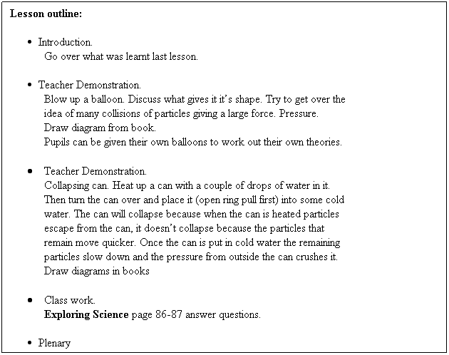 Text Box: Lesson outline:
 
Introduction.
Go over what was learnt last lesson. 
 
Teacher Demonstration.
Blow up a balloon. Discuss what gives it its shape. Try to get over the
idea of many collisions of particles giving a large force. Pressure.
Draw diagram from book.
Pupils can be given their own balloons to work out their own theories.
 
        Teacher Demonstration.
Collapsing can. Heat up a can with a couple of drops of water in it.
Then turn the can over and place it (open ring pull first) into some cold
water. The can will collapse because when the can is heated particles
escape from the can, it doesnt collapse because the particles that
remain move quicker. Once the can is put in cold water the remaining
particles slow down and the pressure from outside the can crushes it.
Draw diagrams in books
 
        Class work.
Exploring Science page 86-87 answer questions.
 
Plenary
Discuss what has been learnt and any misconceptions    
 
 
